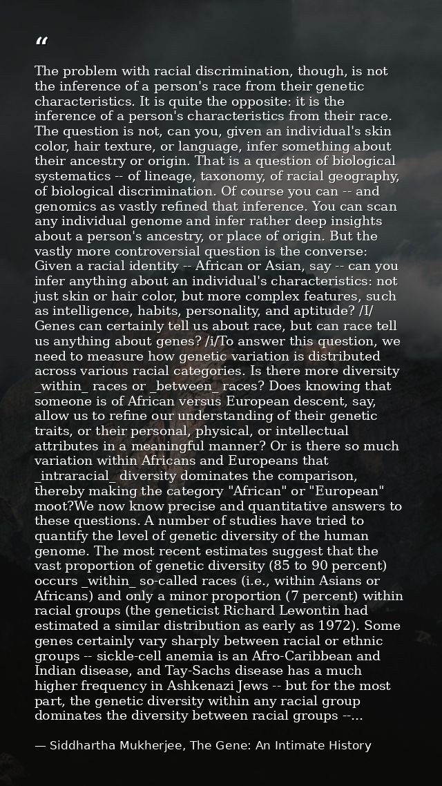 The problem with racial discrimination, though, is not the inference of a person's race from their genetic characteristi — Siddhartha Mukherjee, The Gene: An Intimate History