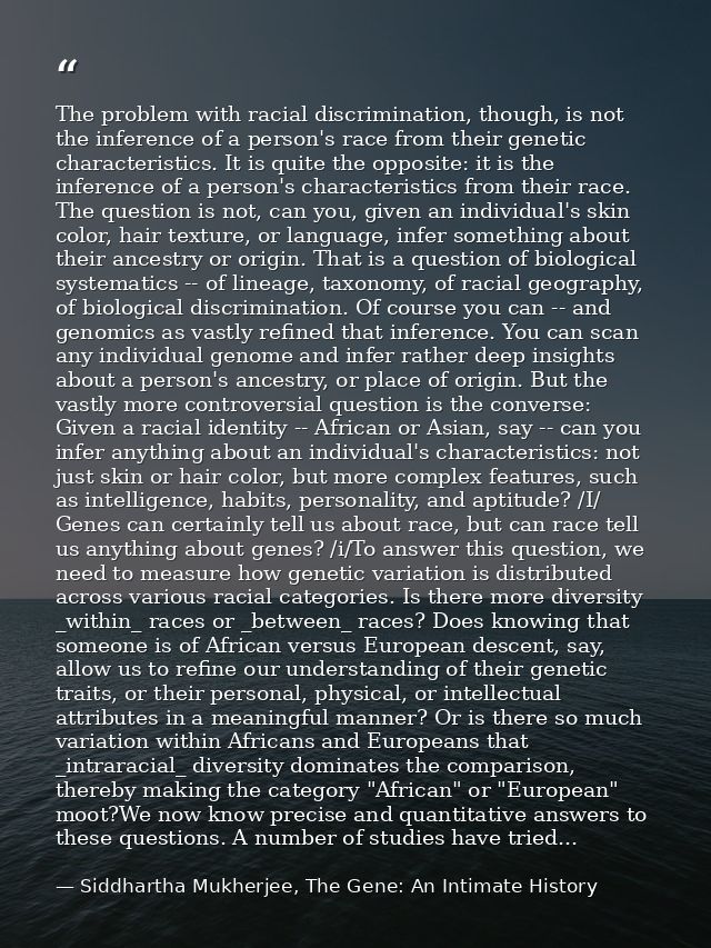 The problem with racial discrimination, though, is not the inference of a person's race from their genetic characteristi — Siddhartha Mukherjee, The Gene: An Intimate History
