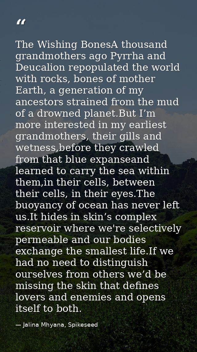 The Wishing BonesA thousand grandmothers ago Pyrrha and Deucalion repopulated the world with rocks, bones of mother Eart — Jalina Mhyana, Spikeseed
