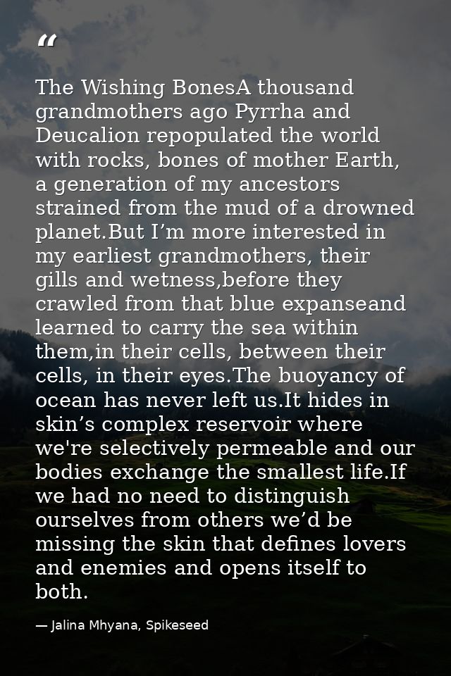 The Wishing BonesA thousand grandmothers ago Pyrrha and Deucalion repopulated the world with rocks, bones of mother Eart — Jalina Mhyana, Spikeseed