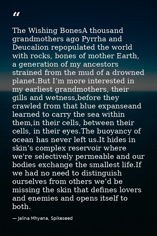 The Wishing BonesA thousand grandmothers ago Pyrrha and Deucalion repopulated the world with rocks, bones of mother Eart — Jalina Mhyana, Spikeseed