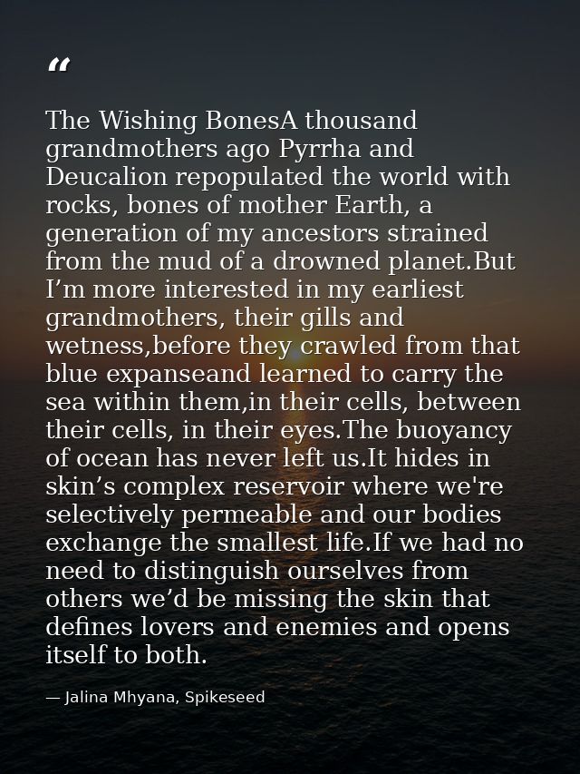 The Wishing BonesA thousand grandmothers ago Pyrrha and Deucalion repopulated the world with rocks, bones of mother Eart — Jalina Mhyana, Spikeseed