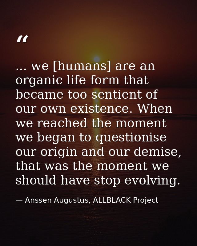 ... we [humans] are an organic life form that became too sentient of our own existence. When we reached the moment we be — Anssen Augustus, ALLBLACK Project