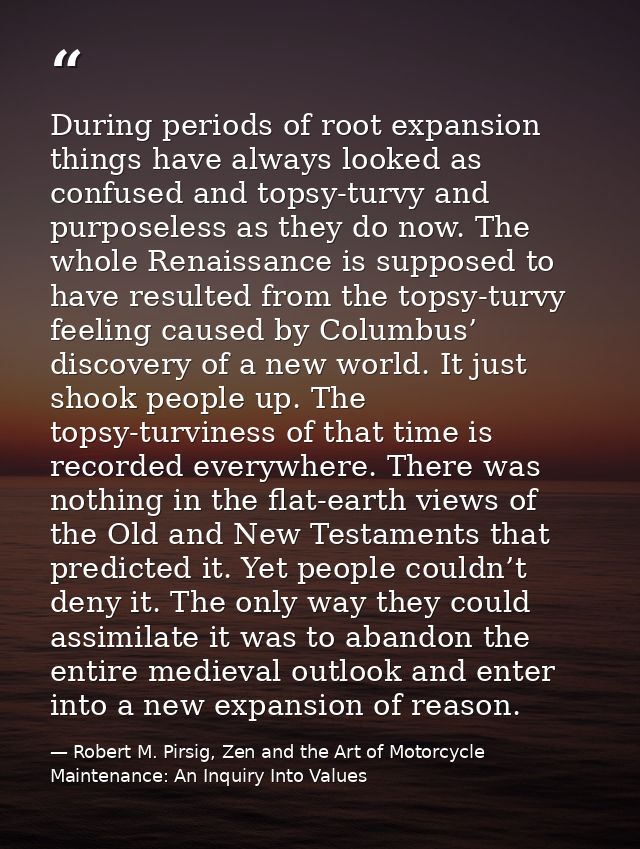 During periods of root expansion things have always looked as confused and topsy-turvy and purposeless as they do now. T — Robert M. Pirsig, Zen and the Art of Motorcycle Maintenance: An Inquiry Into Values