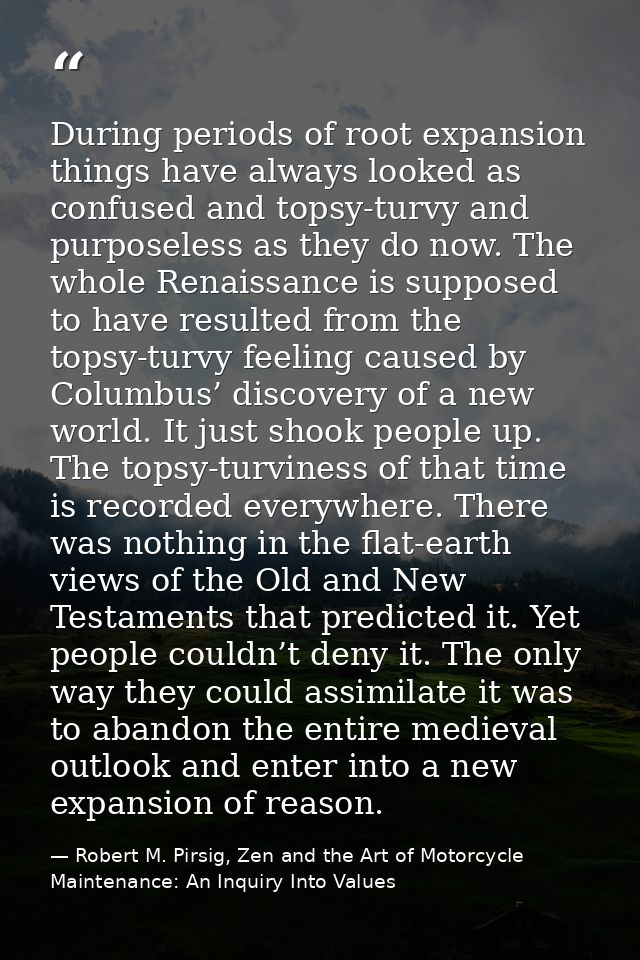 During periods of root expansion things have always looked as confused and topsy-turvy and purposeless as they do now. T — Robert M. Pirsig, Zen and the Art of Motorcycle Maintenance: An Inquiry Into Values