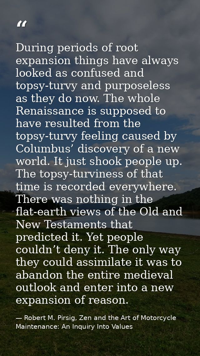 During periods of root expansion things have always looked as confused and topsy-turvy and purposeless as they do now. T — Robert M. Pirsig, Zen and the Art of Motorcycle Maintenance: An Inquiry Into Values