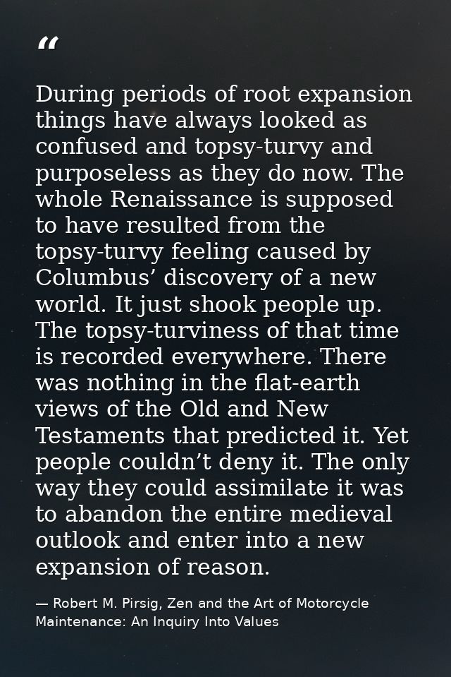 During periods of root expansion things have always looked as confused and topsy-turvy and purposeless as they do now. T — Robert M. Pirsig, Zen and the Art of Motorcycle Maintenance: An Inquiry Into Values