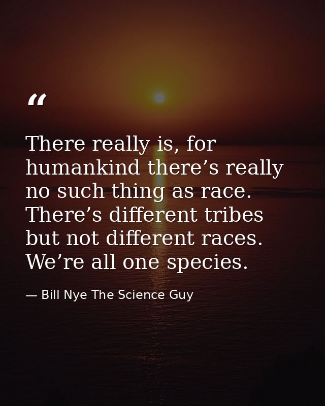 There really is, for humankind there’s really no such thing as race. There’s different tribes but not different races. W — Bill Nye The Science Guy