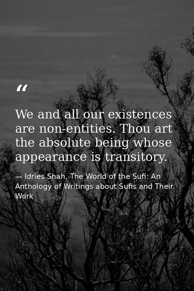 We and all our existences are non-entities. Thou art the absolute being whose appearance is transitory. — Idries Shah, The World of the Sufi: An Anthology of Writings about Sufis and Their Work