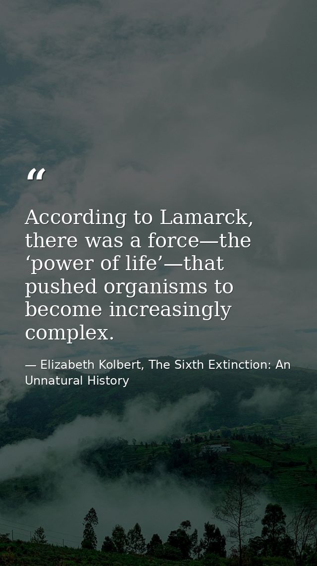 According to Lamarck, there was a force—the ‘power of life’—that pushed organisms to become increasingly complex. — Elizabeth Kolbert, The Sixth Extinction: An Unnatural History