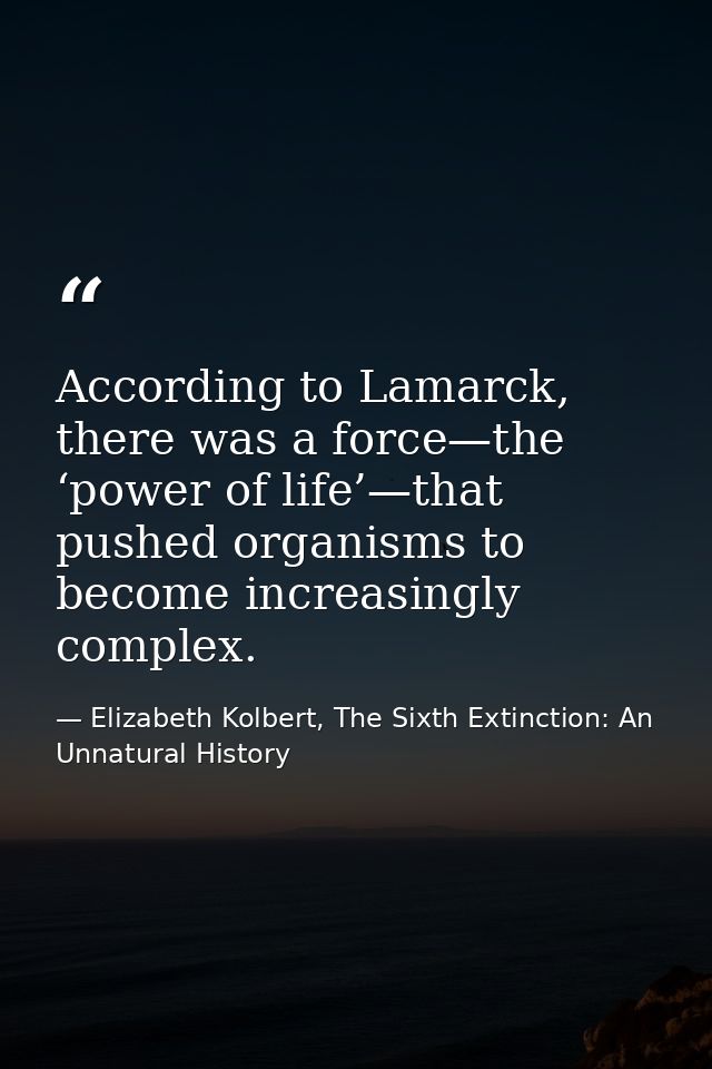According to Lamarck, there was a force—the ‘power of life’—that pushed organisms to become increasingly complex. — Elizabeth Kolbert, The Sixth Extinction: An Unnatural History
