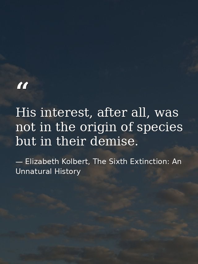 His interest, after all, was not in the origin of species but in their demise. — Elizabeth Kolbert, The Sixth Extinction: An Unnatural History