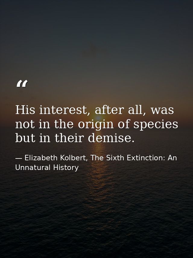 His interest, after all, was not in the origin of species but in their demise. — Elizabeth Kolbert, The Sixth Extinction: An Unnatural History