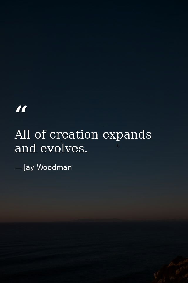 All of creation expands and evolves. — Jay Woodman
