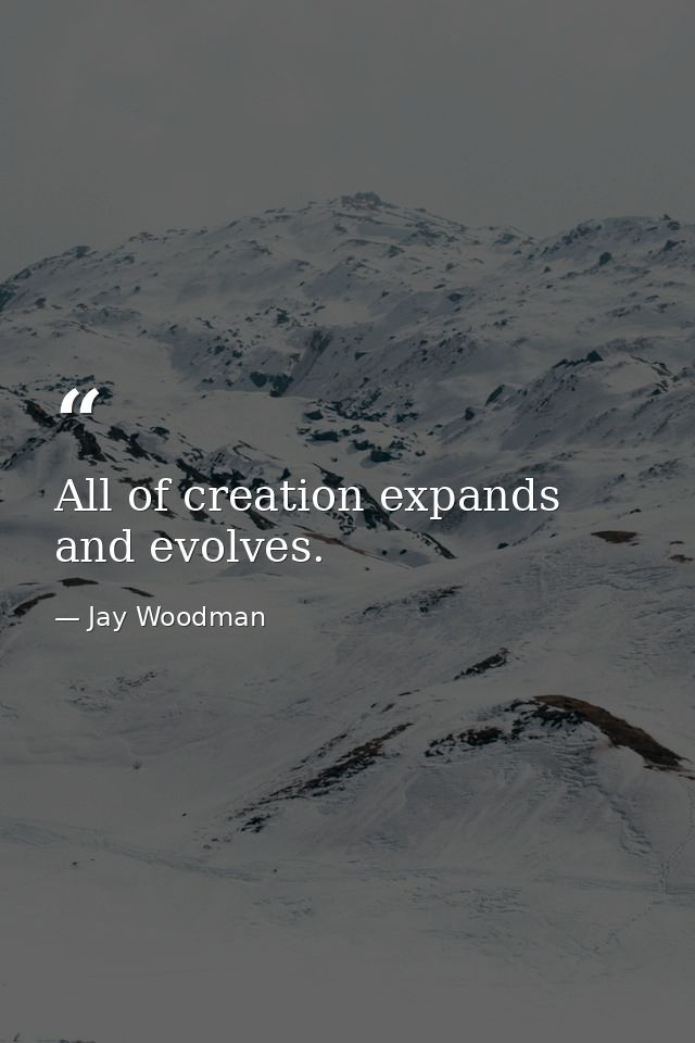 All of creation expands and evolves. — Jay Woodman