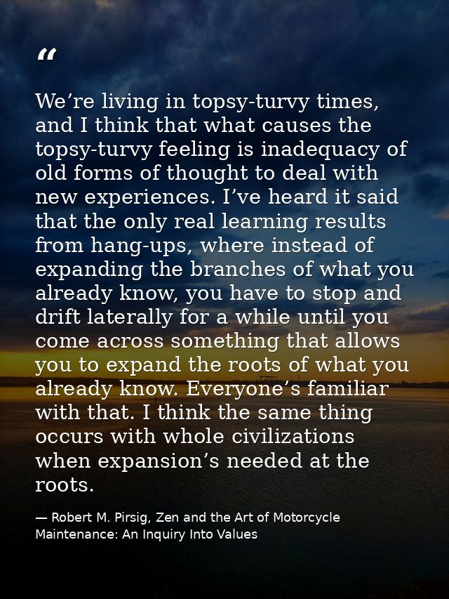 We’re living in topsy-turvy times, and I think that what causes the topsy-turvy feeling is inadequacy of old forms of th — Robert M. Pirsig, Zen and the Art of Motorcycle Maintenance: An Inquiry Into Values