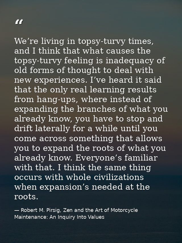 We’re living in topsy-turvy times, and I think that what causes the topsy-turvy feeling is inadequacy of old forms of th — Robert M. Pirsig, Zen and the Art of Motorcycle Maintenance: An Inquiry Into Values