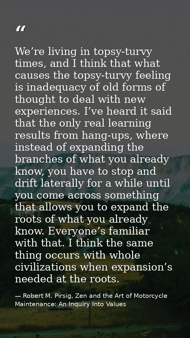 We’re living in topsy-turvy times, and I think that what causes the topsy-turvy feeling is inadequacy of old forms of th — Robert M. Pirsig, Zen and the Art of Motorcycle Maintenance: An Inquiry Into Values