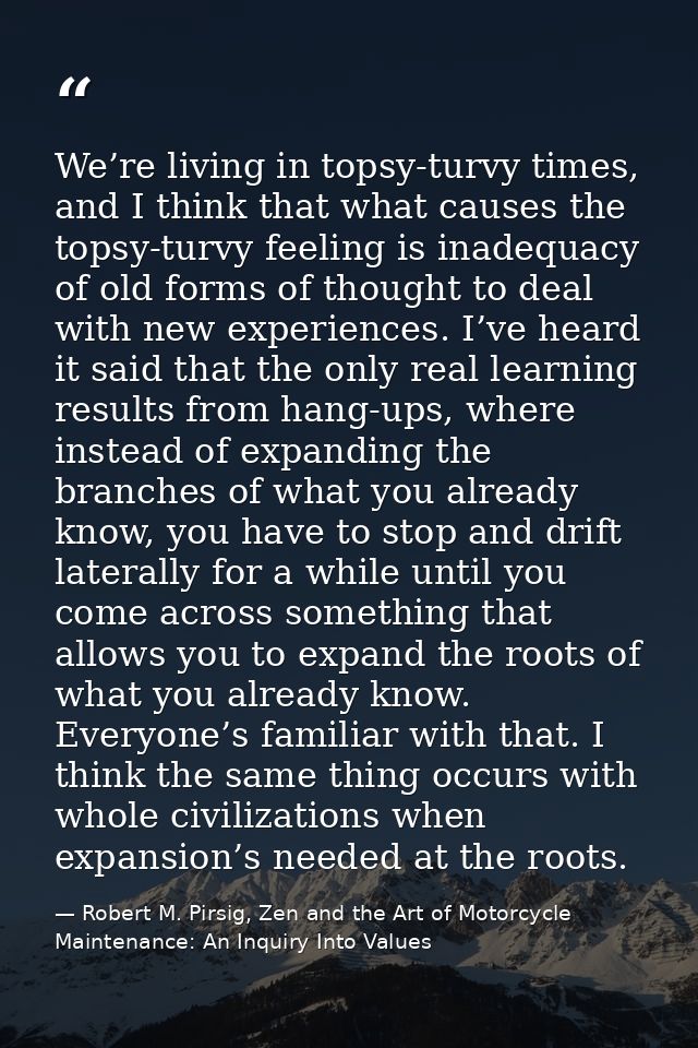 We’re living in topsy-turvy times, and I think that what causes the topsy-turvy feeling is inadequacy of old forms of th — Robert M. Pirsig, Zen and the Art of Motorcycle Maintenance: An Inquiry Into Values