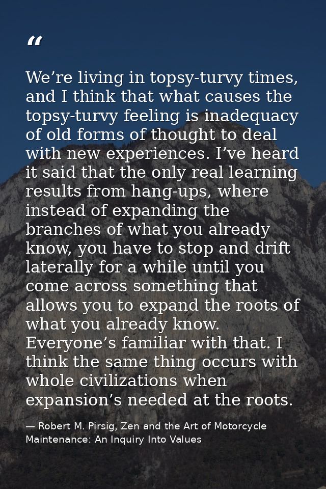 We’re living in topsy-turvy times, and I think that what causes the topsy-turvy feeling is inadequacy of old forms of th — Robert M. Pirsig, Zen and the Art of Motorcycle Maintenance: An Inquiry Into Values