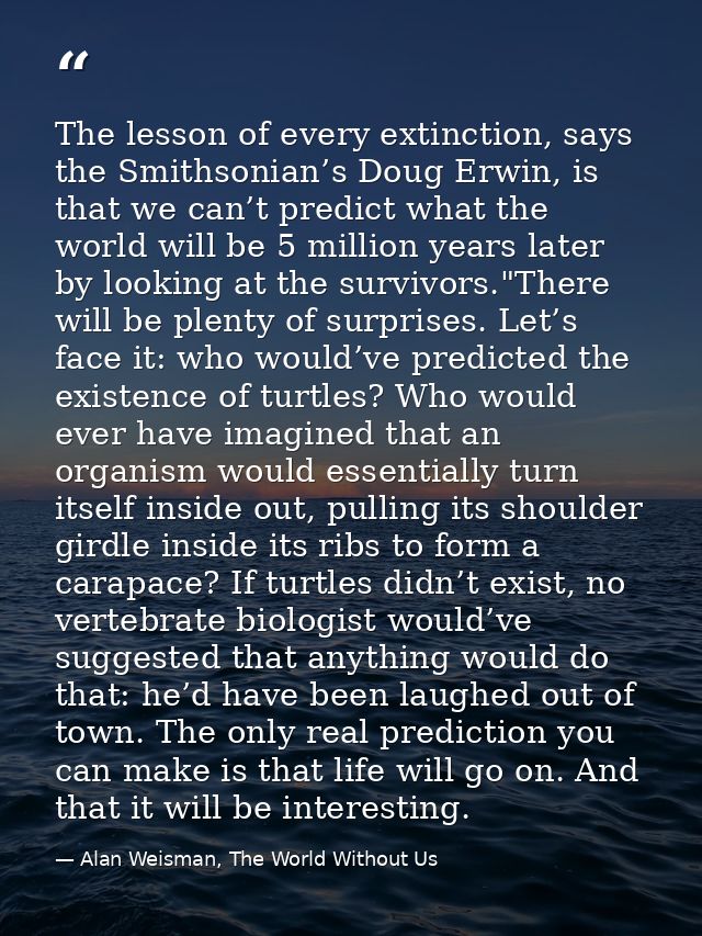 The lesson of every extinction, says the Smithsonian’s Doug Erwin, is that we can’t predict what the world will be 5 mil — Alan Weisman, The World Without Us