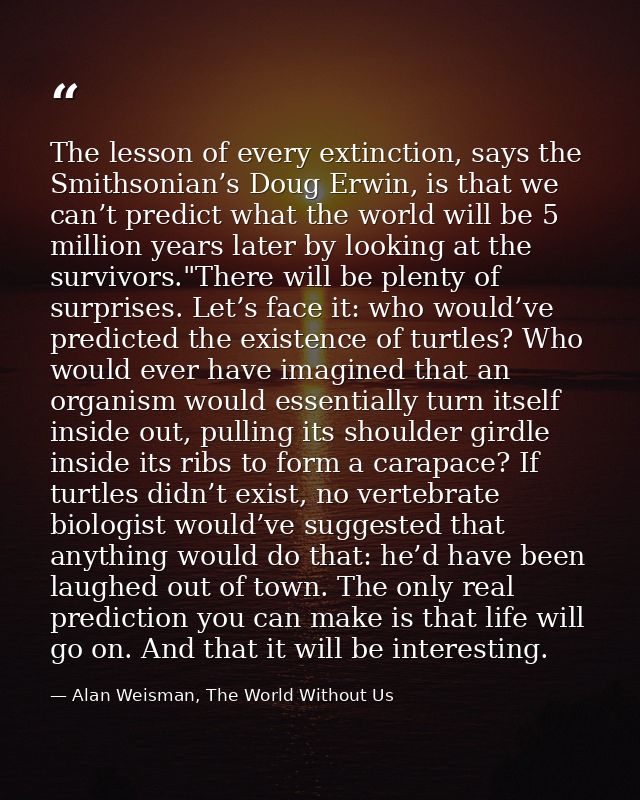 The lesson of every extinction, says the Smithsonian’s Doug Erwin, is that we can’t predict what the world will be 5 mil — Alan Weisman, The World Without Us