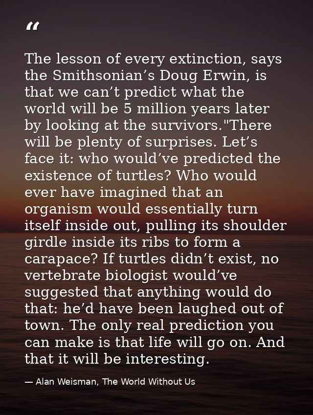 The lesson of every extinction, says the Smithsonian’s Doug Erwin, is that we can’t predict what the world will be 5 mil — Alan Weisman, The World Without Us