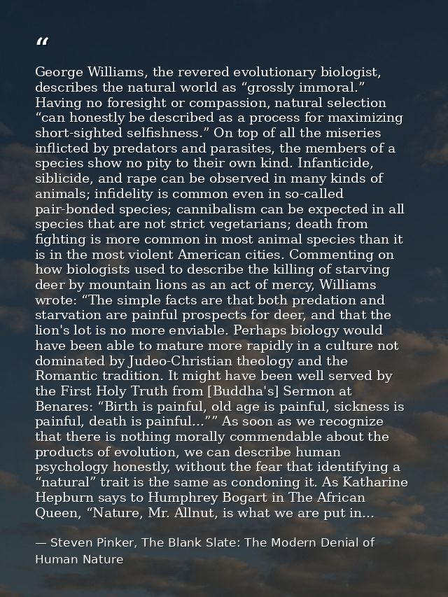 George Williams, the revered evolutionary biologist, describes the natural world as “grossly immoral.” Having no foresig — Steven Pinker, The Blank Slate: The Modern Denial of Human Nature
