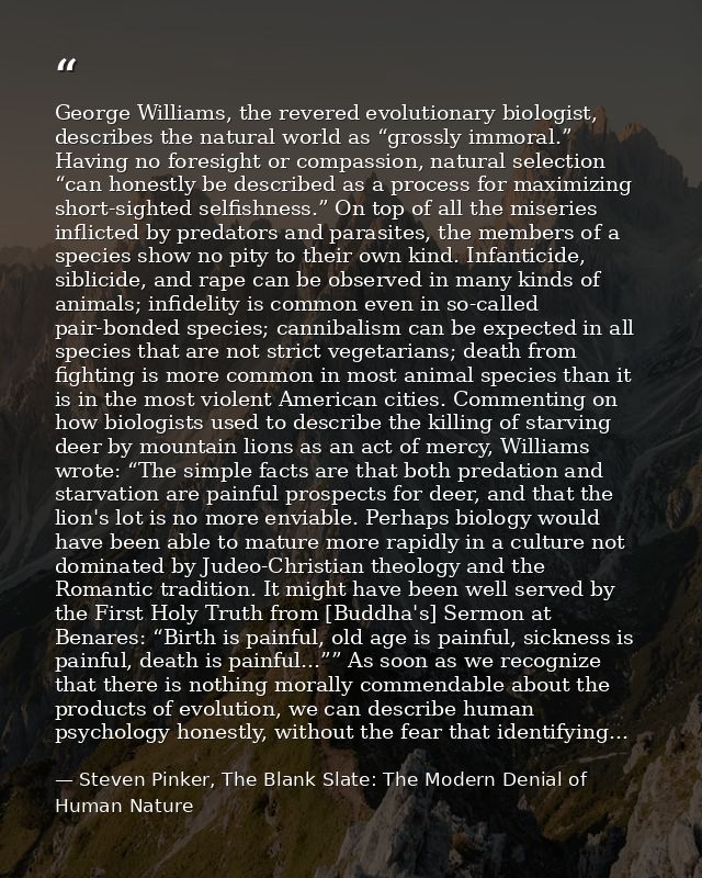 George Williams, the revered evolutionary biologist, describes the natural world as “grossly immoral.” Having no foresig — Steven Pinker, The Blank Slate: The Modern Denial of Human Nature