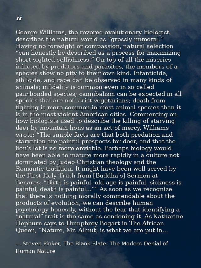 George Williams, the revered evolutionary biologist, describes the natural world as “grossly immoral.” Having no foresig — Steven Pinker, The Blank Slate: The Modern Denial of Human Nature