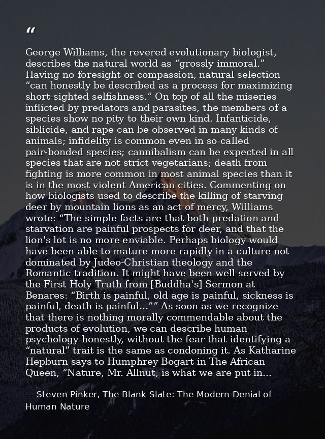 George Williams, the revered evolutionary biologist, describes the natural world as “grossly immoral.” Having no foresig — Steven Pinker, The Blank Slate: The Modern Denial of Human Nature
