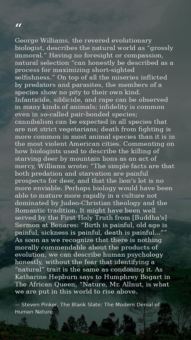 George Williams, the revered evolutionary biologist, describes the natural world as “grossly immoral.” Having no foresig — Steven Pinker, The Blank Slate: The Modern Denial of Human Nature