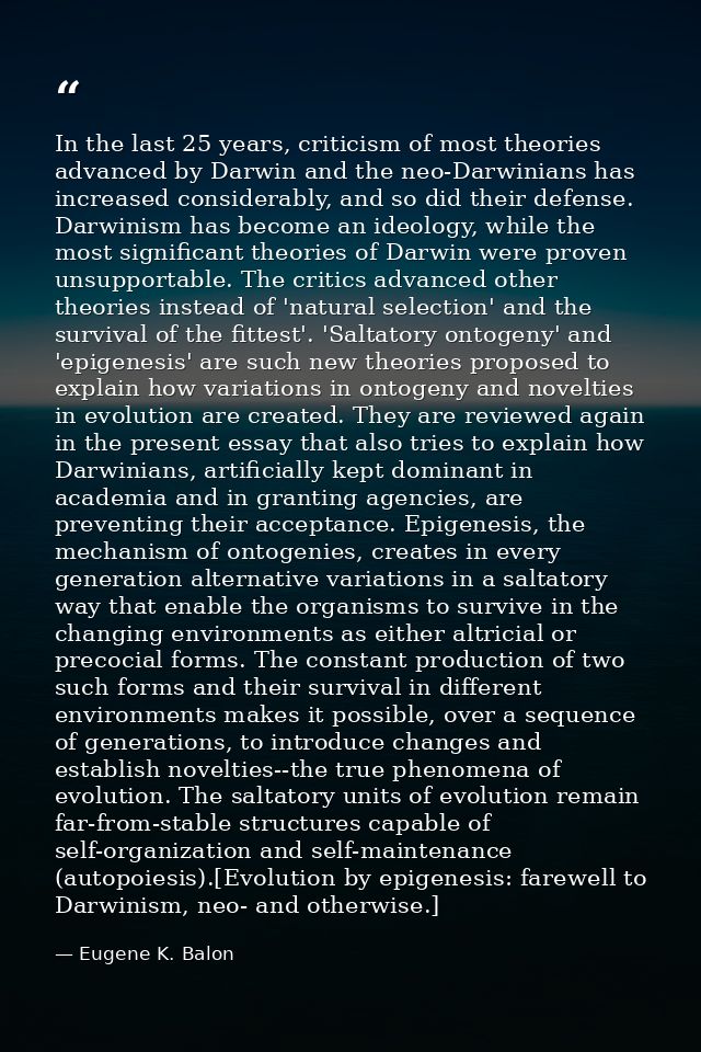 In the last 25 years, criticism of most theories advanced by Darwin and the neo-Darwinians has increased considerably, a — Eugene K. Balon