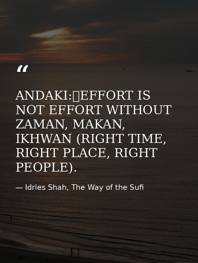 ANDAKI:	EFFORT IS NOT EFFORT WITHOUT ZAMAN, MAKAN, IKHWAN (RIGHT TIME, RIGHT PLACE, RIGHT PEOPLE). — Idries Shah, The Way of the Sufi