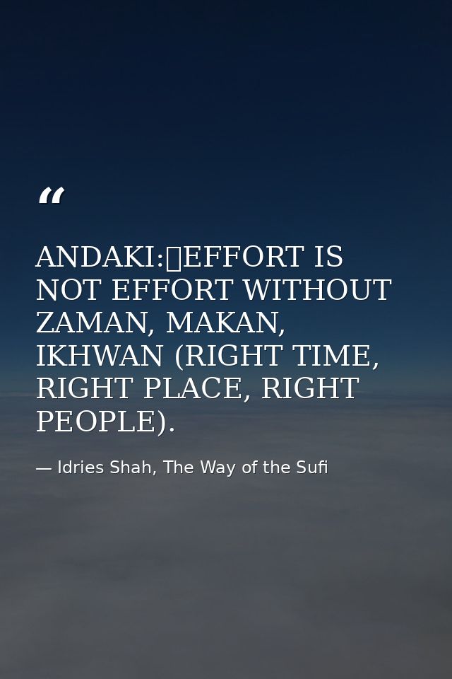 ANDAKI:	EFFORT IS NOT EFFORT WITHOUT ZAMAN, MAKAN, IKHWAN (RIGHT TIME, RIGHT PLACE, RIGHT PEOPLE). — Idries Shah, The Way of the Sufi