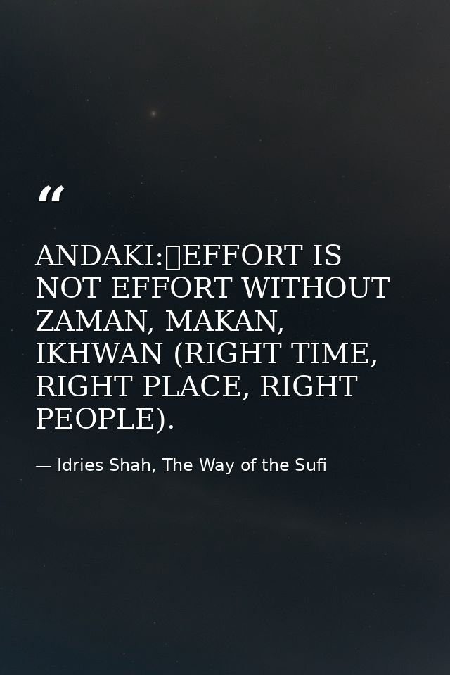 ANDAKI:	EFFORT IS NOT EFFORT WITHOUT ZAMAN, MAKAN, IKHWAN (RIGHT TIME, RIGHT PLACE, RIGHT PEOPLE). — Idries Shah, The Way of the Sufi