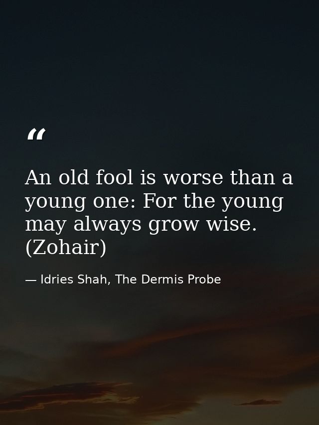 An old fool is worse than a young one: For the young may always grow wise. (Zohair) — Idries Shah, The Dermis Probe
