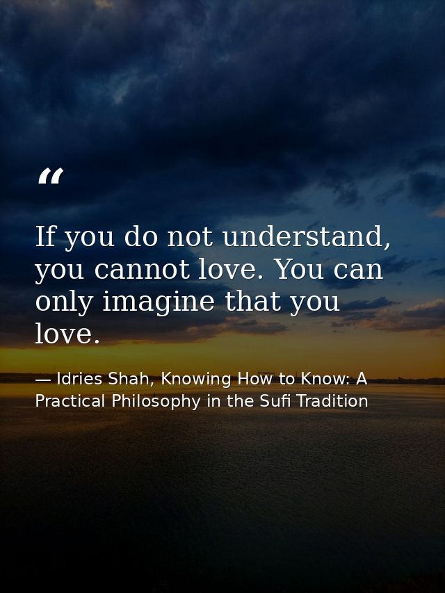 If you do not understand, you cannot love. You can only imagine that you love. — Idries Shah, Knowing How to Know: A Practical Philosophy in the Sufi Tradition