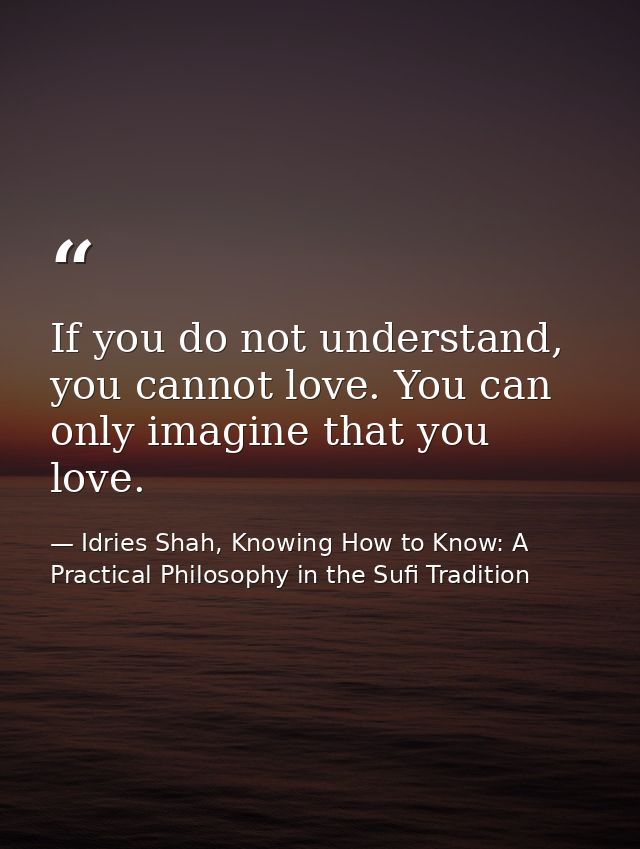 If you do not understand, you cannot love. You can only imagine that you love. — Idries Shah, Knowing How to Know: A Practical Philosophy in the Sufi Tradition