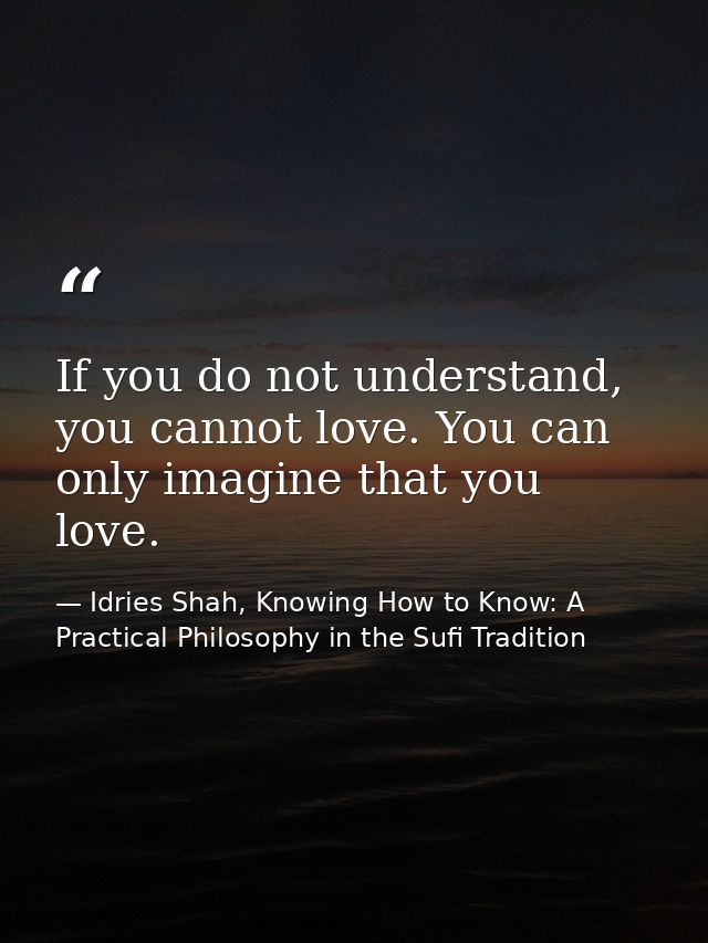 If you do not understand, you cannot love. You can only imagine that you love. — Idries Shah, Knowing How to Know: A Practical Philosophy in the Sufi Tradition