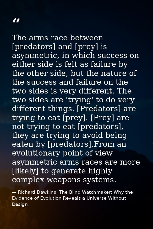 The arms race between [predators] and [prey] is asymmetric, in which success on either side is felt as failure by the ot — Richard Dawkins, The Blind Watchmaker: Why the Evidence of Evolution Reveals a Universe Without Design