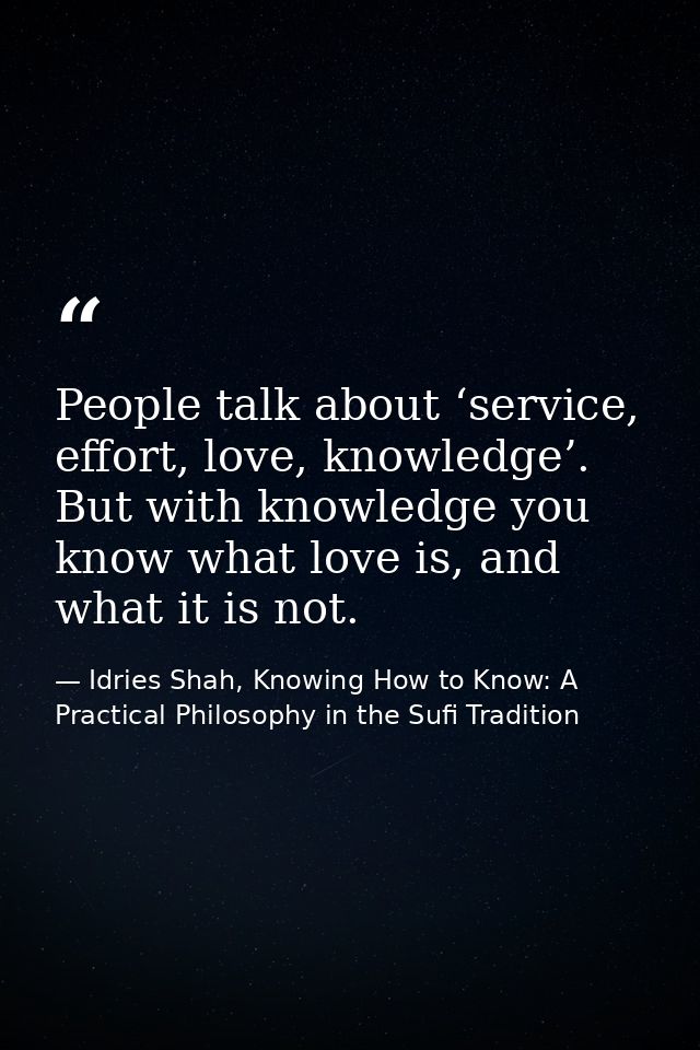 People talk about ‘service, effort, love, knowledge’. But with knowledge you know what love is, and what it is not. — Idries Shah, Knowing How to Know: A Practical Philosophy in the Sufi Tradition