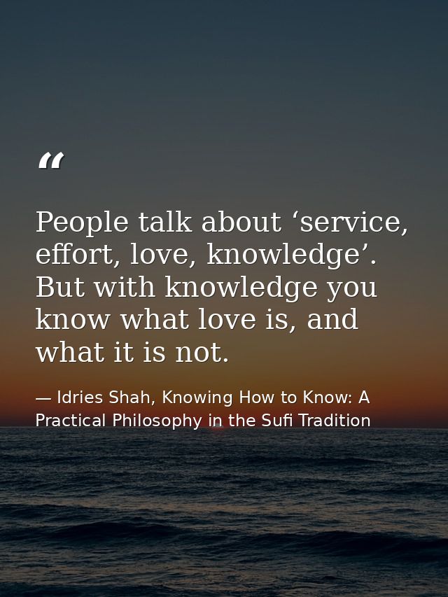 People talk about ‘service, effort, love, knowledge’. But with knowledge you know what love is, and what it is not. — Idries Shah, Knowing How to Know: A Practical Philosophy in the Sufi Tradition