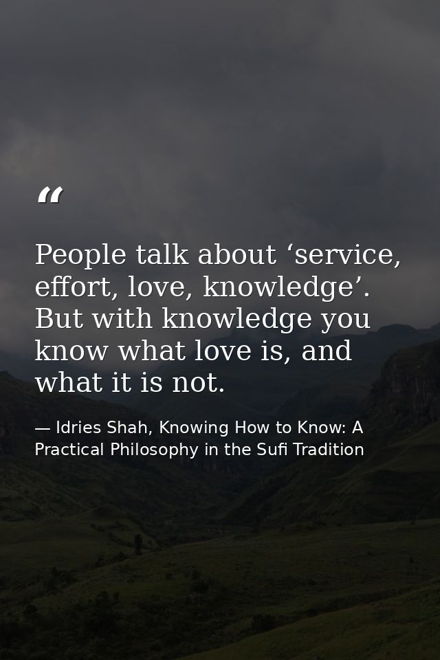 People talk about ‘service, effort, love, knowledge’. But with knowledge you know what love is, and what it is not. — Idries Shah, Knowing How to Know: A Practical Philosophy in the Sufi Tradition