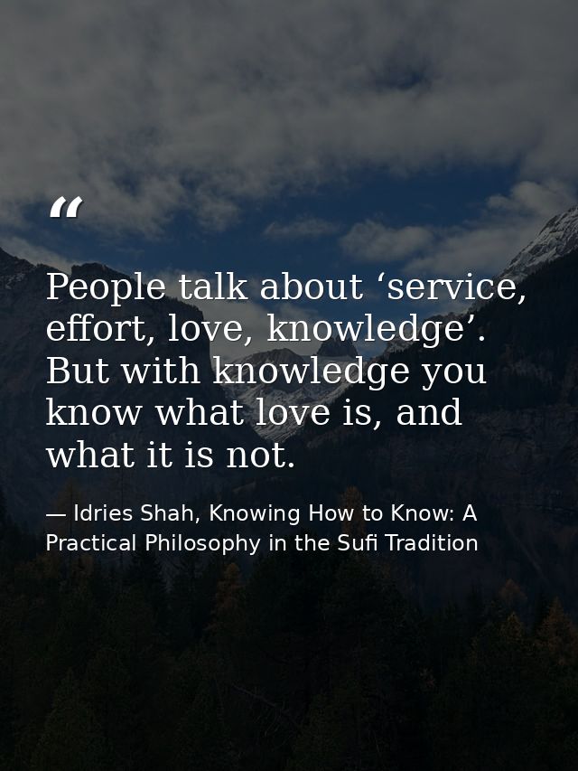 People talk about ‘service, effort, love, knowledge’. But with knowledge you know what love is, and what it is not. — Idries Shah, Knowing How to Know: A Practical Philosophy in the Sufi Tradition