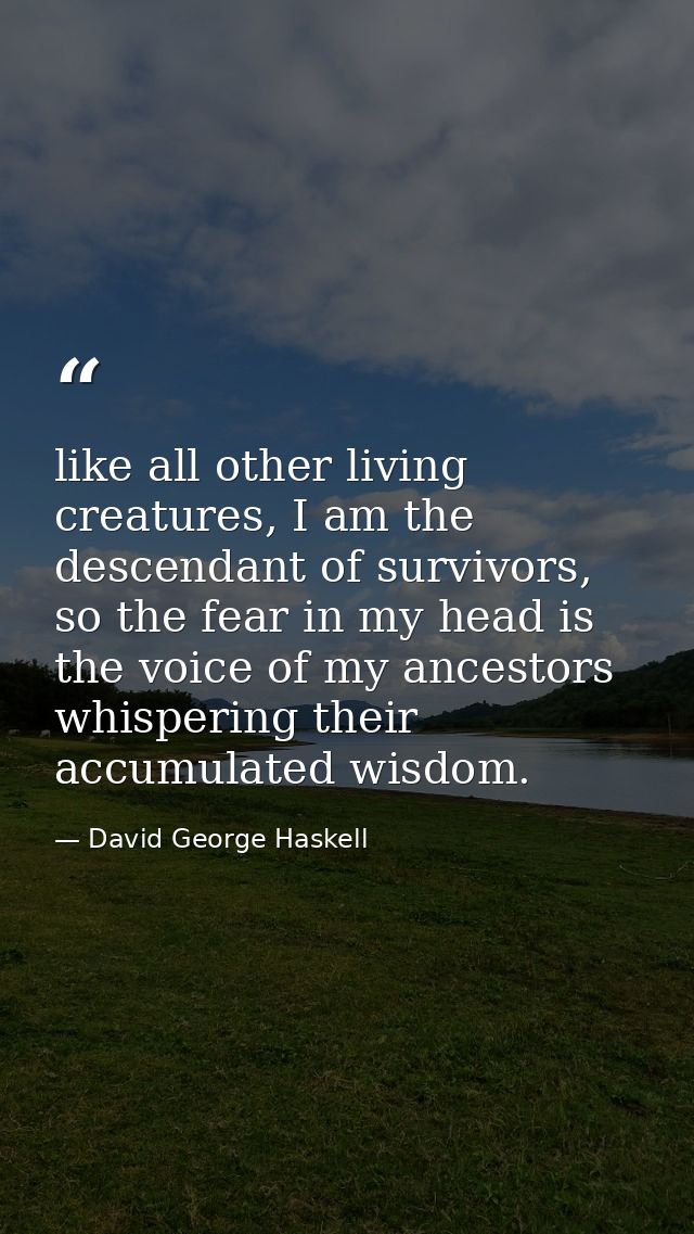like all other living creatures, I am the descendant of survivors, so the fear in my head is the voice of my ancestors w — David George Haskell