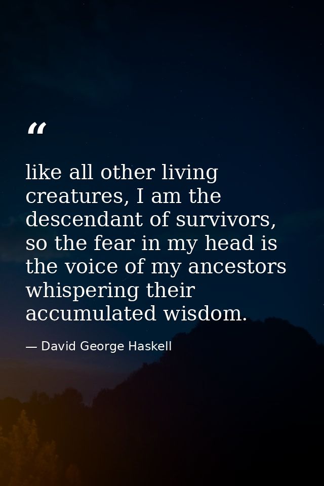 like all other living creatures, I am the descendant of survivors, so the fear in my head is the voice of my ancestors w — David George Haskell