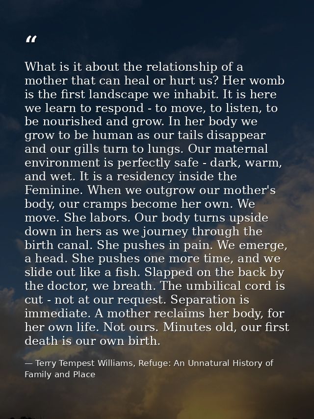 What is it about the relationship of a mother that can heal or hurt us? Her womb is the first landscape we inhabit. It i — Terry Tempest Williams, Refuge: An Unnatural History of Family and Place