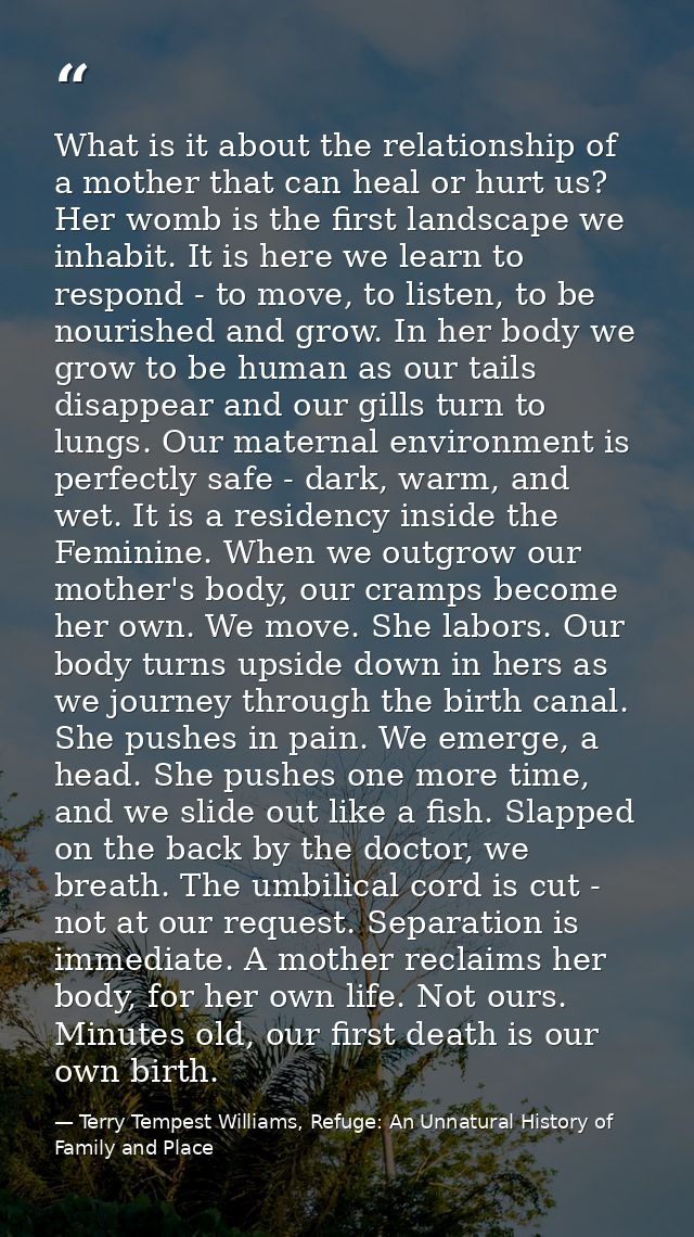 What is it about the relationship of a mother that can heal or hurt us? Her womb is the first landscape we inhabit. It i — Terry Tempest Williams, Refuge: An Unnatural History of Family and Place