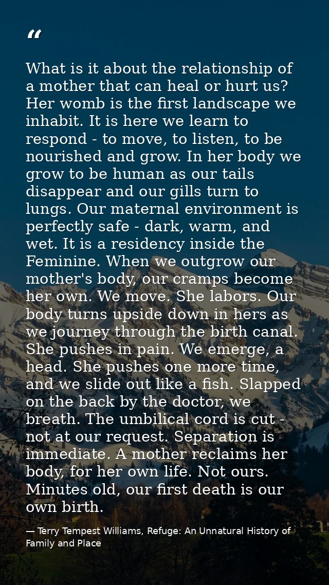 What is it about the relationship of a mother that can heal or hurt us? Her womb is the first landscape we inhabit. It i — Terry Tempest Williams, Refuge: An Unnatural History of Family and Place